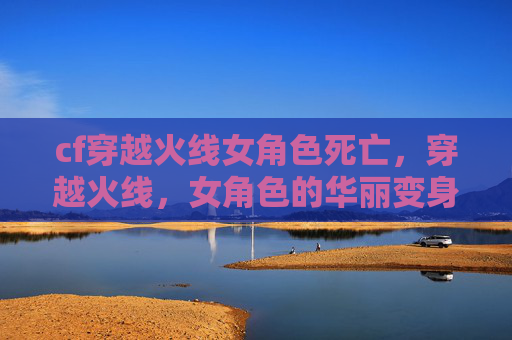 cf穿越火线女角色死亡，穿越火线，女角色的华丽变身，让你成为战场上的女王！