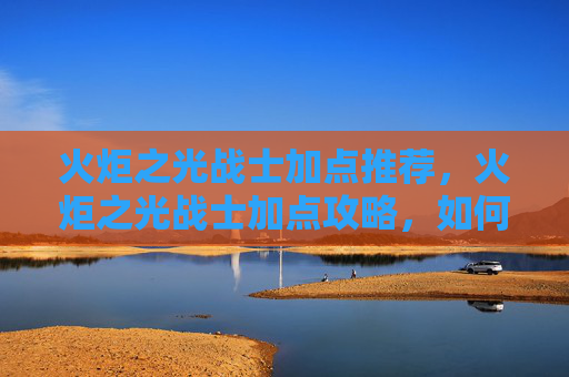 火炬之光战士加点推荐，火炬之光战士加点攻略，如何最大化你的战斗力