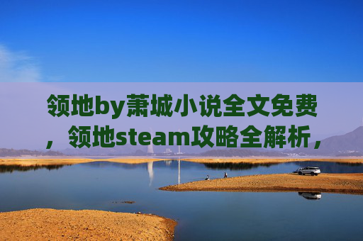 领地by萧城小说全文免费，领地steam攻略全解析，如何高效管理你的Steam游戏库
