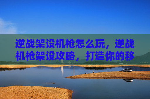 逆战架设机枪怎么玩，逆战机枪架设攻略，打造你的移动堡垒