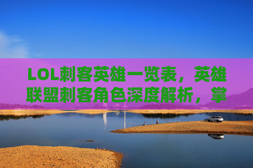 LOL刺客英雄一览表，英雄联盟刺客角色深度解析，掌握致命一击的艺术