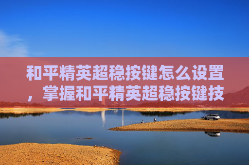 和平精英超稳按键怎么设置，掌握和平精英超稳按键技巧，让你成为游戏中的高手