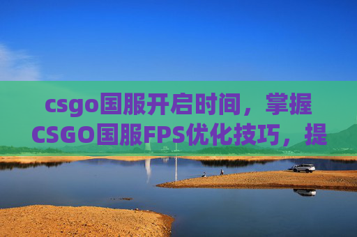 csgo国服开启时间，掌握CSGO国服FPS优化技巧，提升游戏体验