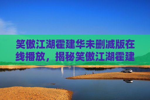 笑傲江湖霍建华未删减版在线播放,揭秘笑傲江湖霍建华未删减版的魅力与深度 笑傲江湖霍建华未删减版在线播放,揭秘笑傲江湖霍建华未删减版的魅力与深度