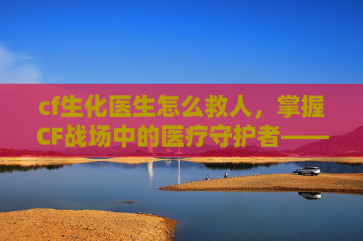 cf生化医生怎么救人，掌握CF战场中的医疗守护者——医生角色攻略