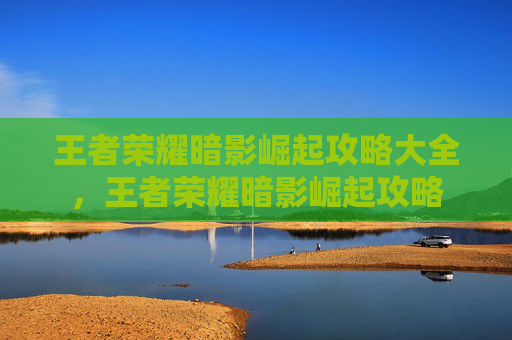 王者荣耀暗影崛起攻略大全，王者荣耀暗影崛起攻略
