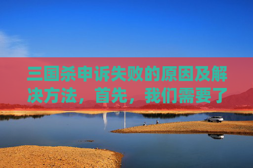 三国杀申诉失败的原因及解决方法，首先，我们需要了解什么是申诉异常。在三国杀中，申诉异常通常是指玩家在游戏中遇到无法正常进行申诉的情况。这可能是由于游戏服务器的问题、玩家账号的问题或者是游戏本身的bug等原因导致的