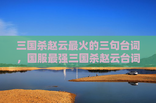 三国杀赵云最火的三句台词，国服最强三国杀赵云台词深度解析与实战攻略
