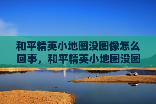 和平精英小地图没图像怎么回事，和平精英小地图没图像，解决无图像问题全攻略，玩得更顺更准