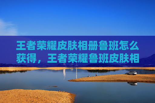 王者荣耀皮肤相册鲁班怎么获得，王者荣耀鲁班皮肤相册全方位攻略，从获取、日常使用到进阶玩法，手把手带你玩转这套优质皮肤内容