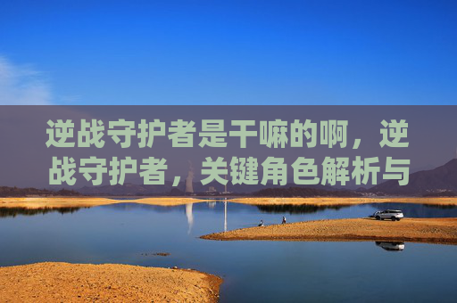 逆战守护者是干嘛的啊，逆战守护者，关键角色解析与实战应用指南