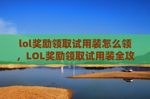 lol奖励领取试用装怎么领，LOL奖励领取试用装全攻略，一步步解锁专属福利，让你的游戏体验翻倍升级