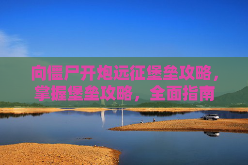 向僵尸开炮远征堡垒攻略，掌握堡垒攻略，全面指南