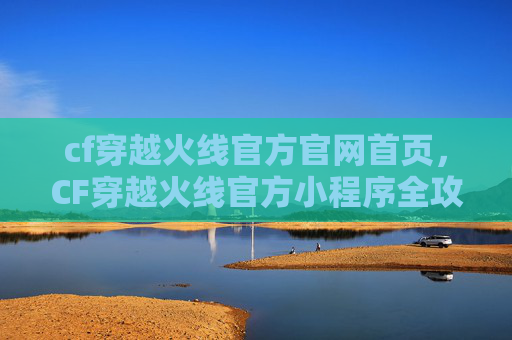 cf穿越火线官方官网首页，CF穿越火线官方小程序全攻略，玩法玩法全解析，新手快安排！