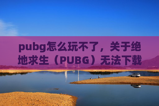 pubg怎么玩不了，关于绝地求生（PUBG）无法下载的问题，建议优先通过官方正规渠道获取游戏，这是保障账号安全、游戏正常运行的基础