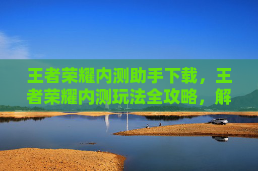 王者荣耀内测助手下载，王者荣耀内测玩法全攻略，解锁内测新体验，助力游戏精彩升级