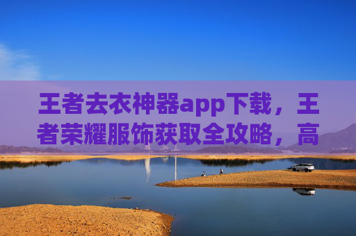 王者去衣神器app下载，王者荣耀服饰获取全攻略，高效解锁衣物的实用方法