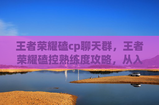 王者荣耀磕cp聊天群，王者荣耀磕控熟练度攻略，从入门到精通，打造王者节奏！
