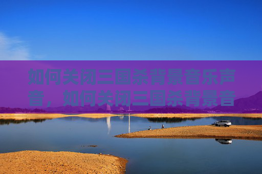 如何关闭三国杀背景音乐声音，如何关闭三国杀背景音乐，全流程操作指南与避坑要点