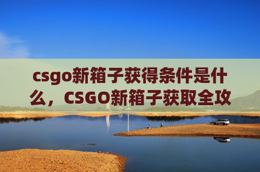 csgo新箱子获得条件是什么，CSGO新箱子获取全攻略，从条件到操作，让你轻松解锁心仪装备