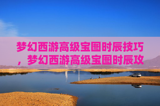 梦幻西游高级宝图时辰技巧,梦幻西游高级宝图时辰攻略 梦幻西游高级宝图时辰技巧,梦幻西游高级宝图时辰攻略