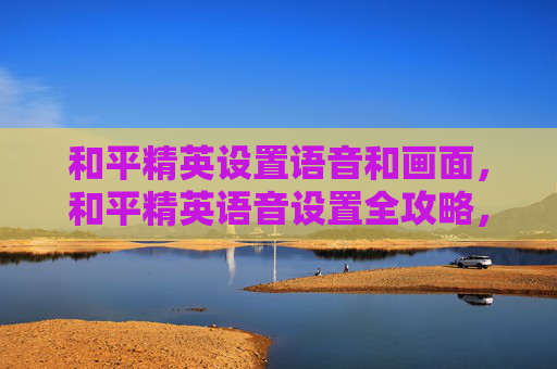 和平精英设置语音和画面，和平精英语音设置全攻略，从零到精通，让游戏语音沟通更顺畅、玩法更高效