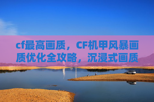 cf最高画质，CF机甲风暴画质优化全攻略，沉浸式画质体验速拿！