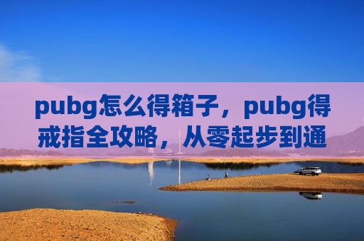 pubg怎么得箱子，pubg得戒指全攻略，从零起步到通关必备技巧，让你轻松拿到心仪道具