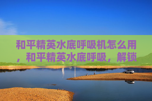 和平精英水底呼吸机怎么用，和平精英水底呼吸，解锁水域生存隐藏玩法，抢占核心资源全攻略