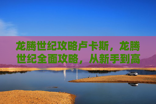 龙腾世纪攻略卢卡斯，龙腾世纪全面攻略，从新手到高手的必知秘籍