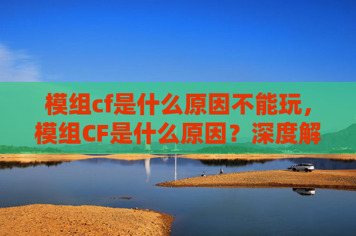 模组cf是什么原因不能玩，模组CF是什么原因？深度解析模组引入及发展逻辑，助玩家明晰规则与趋势