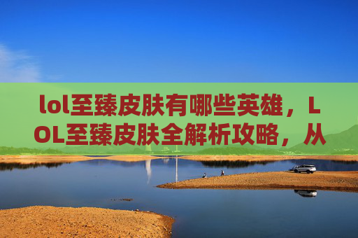 lol至臻皮肤有哪些英雄，LOL至臻皮肤全解析攻略，从定位到进阶，解锁高品质史诗皮肤全指南