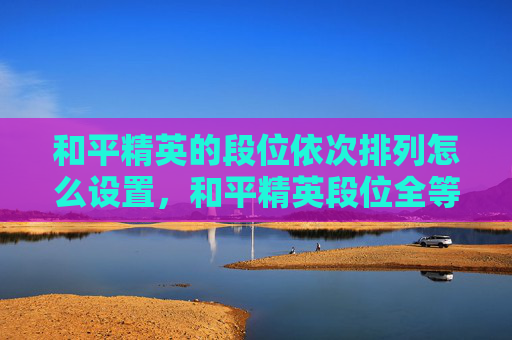 和平精英的段位依次排列怎么设置，和平精英段位全等级排名解析与提升攻略，从新手到顶尖精准掌握！