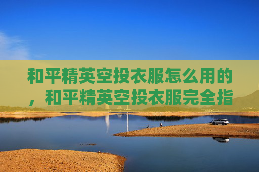 和平精英空投衣服怎么用的，和平精英空投衣服完全指南，从获取到实战运用，解锁专属战力提升妙招