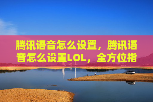 腾讯语音怎么设置，腾讯语音怎么设置LOL，全方位指南，助力游戏开黑更顺畅