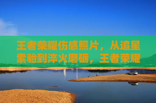 王者荣耀伤感照片，从追星索骀到淬火磨砺，王者荣耀玩家的成长蜕变全记录，辛酸经历、策略心路与避坑指南内容