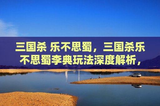 三国杀 乐不思蜀，三国杀乐不思蜀李典玩法深度解析，从武将核心魅力到实战全攻略