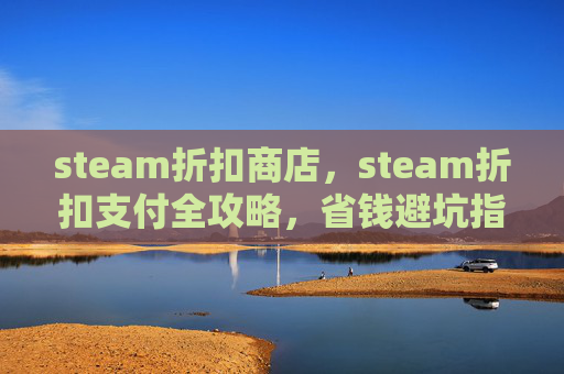steam折扣商店，steam折扣支付全攻略，省钱避坑指南，一步到位提升购买体验