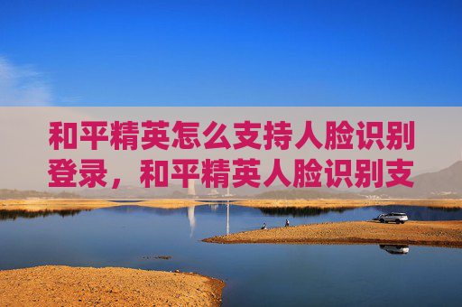 和平精英怎么支持人脸识别登录，和平精英人脸识别支持全指南，从操作技巧到避坑要点，轻松玩转实时身份验证