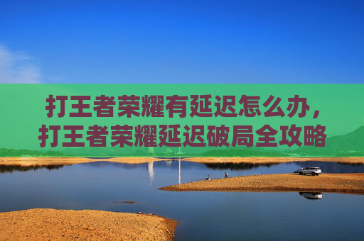 打王者荣耀有延迟怎么办，打王者荣耀延迟破局全攻略，从优化设置到场景应对，精准消除卡顿、保障畅玩