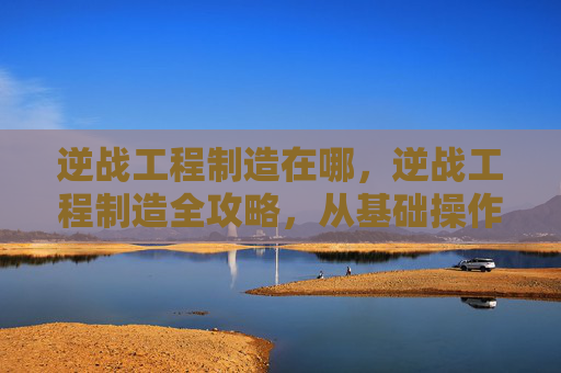 逆战工程制造在哪，逆战工程制造全攻略，从基础操作到进阶技巧，一步步打造专属战力，助你轻松玩转战场
