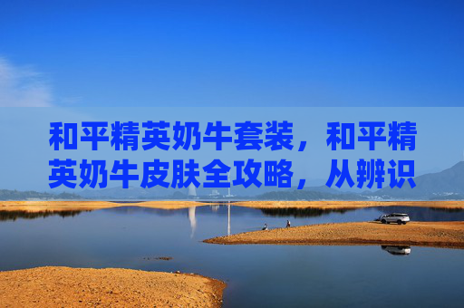 和平精英奶牛套装，和平精英奶牛皮肤全攻略，从辨识到使用，打造专属视觉亮点，轻松获取优势