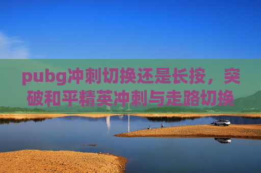 pubg冲刺切换还是长按，突破和平精英冲刺与走路切换技巧，让你冲刺体验更顺畅