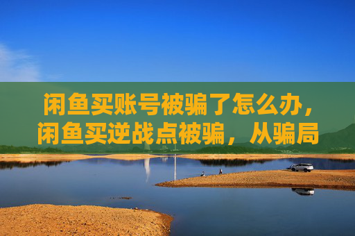 闲鱼买账号被骗了怎么办，闲鱼买逆战点被骗，从骗局入手到止损挽回，看这篇实操攻略