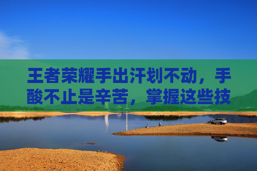 王者荣耀手出汗划不动，手酸不止是辛苦，掌握这些技巧才能稳赢，告别手软受苦！
