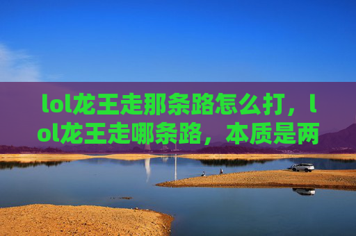 lol龙王走那条路怎么打，lol龙王走哪条路，本质是两条清晰且差异显著的路线，需要结合个人实力、游戏目标与账号基础综合判断，以下为你梳理不同路线的核心分析及实操内容，助力做出合理选择