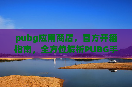 pubg应用商店，官方开箱指南，全方位解析PUBG手游核心体验，从玩法到系统打造最佳游玩环境
