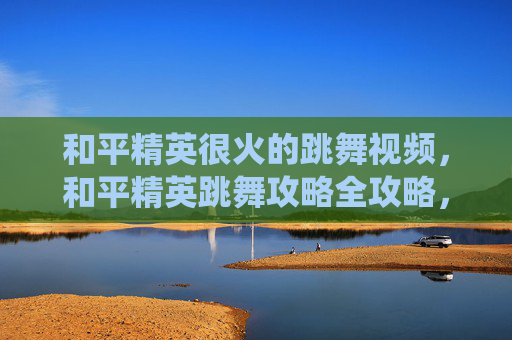 和平精英很火的跳舞视频，和平精英跳舞攻略全攻略，从技巧掌握到高爆发操作，解锁精彩演绎