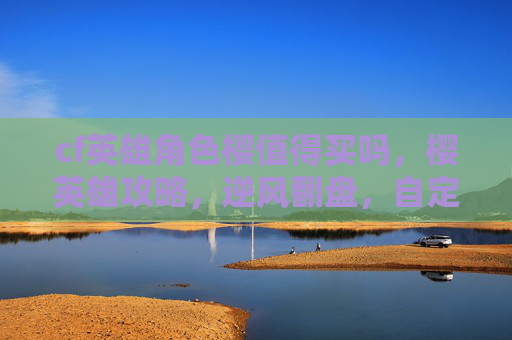 cf英雄角色樱值得买吗，樱英雄攻略，逆风翻盘，自定义征战全维度解析，解锁直播与PK新优势