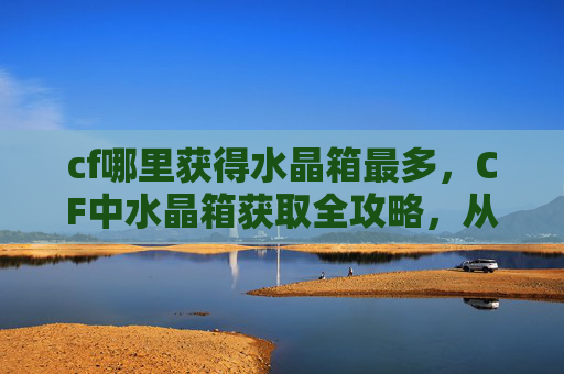 cf哪里获得水晶箱最多，CF中水晶箱获取全攻略，从线索到成品的完整流程详解，助你高效解锁优质道具